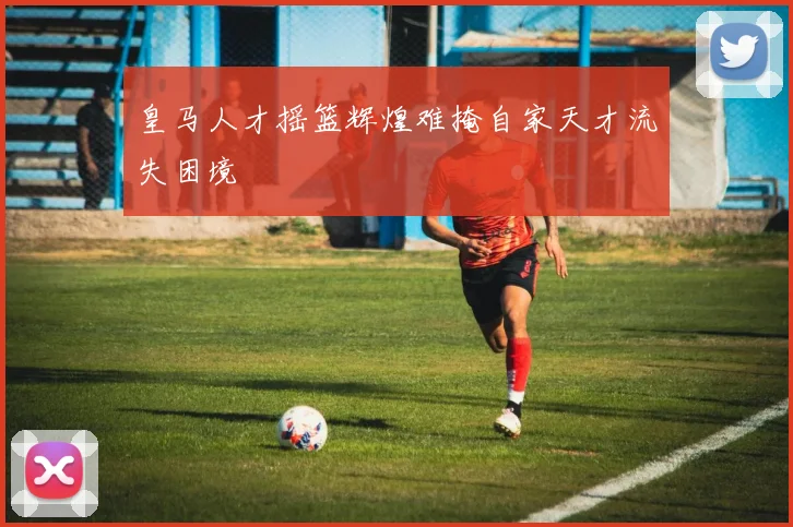 皇马人才摇篮辉煌难掩自家天才流失困境