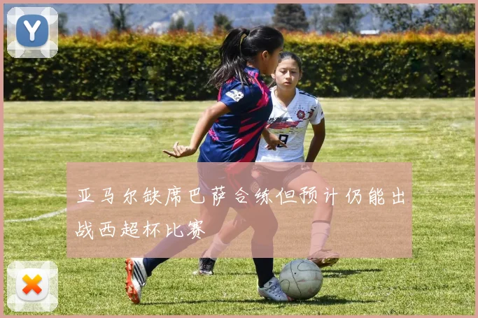 亚马尔缺席巴萨合练但预计仍能出战西超杯比赛