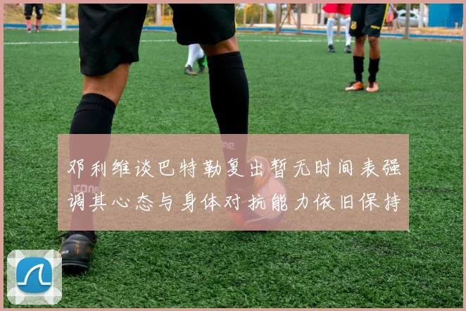 邓利维谈巴特勒复出暂无时间表强调其心态与身体对抗能力依旧保持