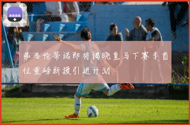 弗洛伦蒂诺即将揭晓皇马下赛季首位重磅新援引进计划