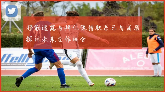 穆勒透露与拜仁保持联系已与高层探讨未来合作机会