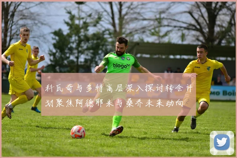 科瓦奇与多特高层深入探讨转会计划聚焦阿德耶米与桑乔未来动向