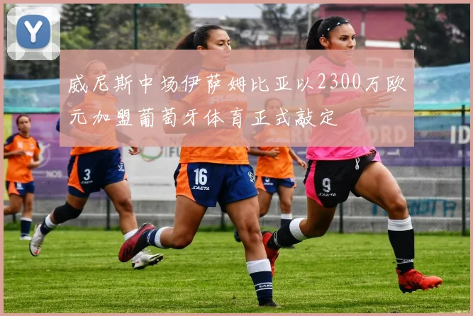 威尼斯中场伊萨姆比亚以2300万欧元加盟葡萄牙体育正式敲定