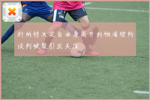 科纳特决定自由身离开利物浦续约谈判破裂引发关注