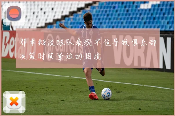邓卓翔谈球队表现不佳导致俱乐部决策时间紧迫的困境