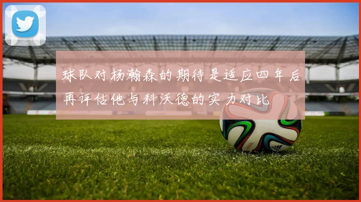 球队对杨瀚森的期待是适应四年后再评估他与科沃德的实力对比
