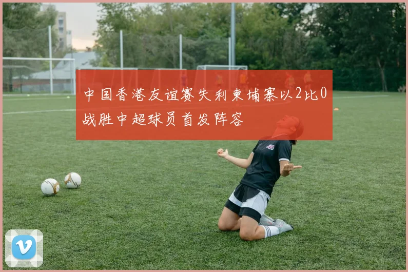 中国香港友谊赛失利柬埔寨以2比0战胜中超球员首发阵容