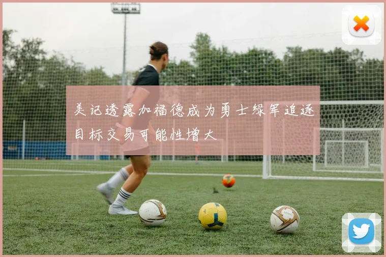 美记透露加福德成为勇士绿军追逐目标交易可能性增大