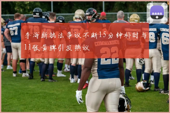 李海新执法争议不断15分钟补时与11张黄牌引发热议
