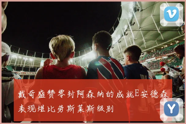 戴奇盛赞零封阿森纳的成就E安德森表现堪比劳斯莱斯级别