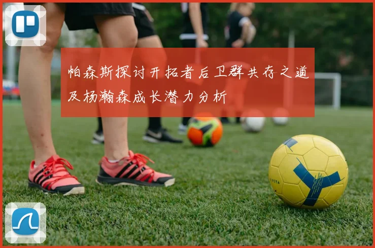 帕森斯探讨开拓者后卫群共存之道及杨瀚森成长潜力分析