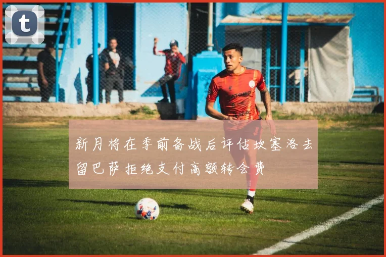 新月将在季前备战后评估坎塞洛去留巴萨拒绝支付高额转会费